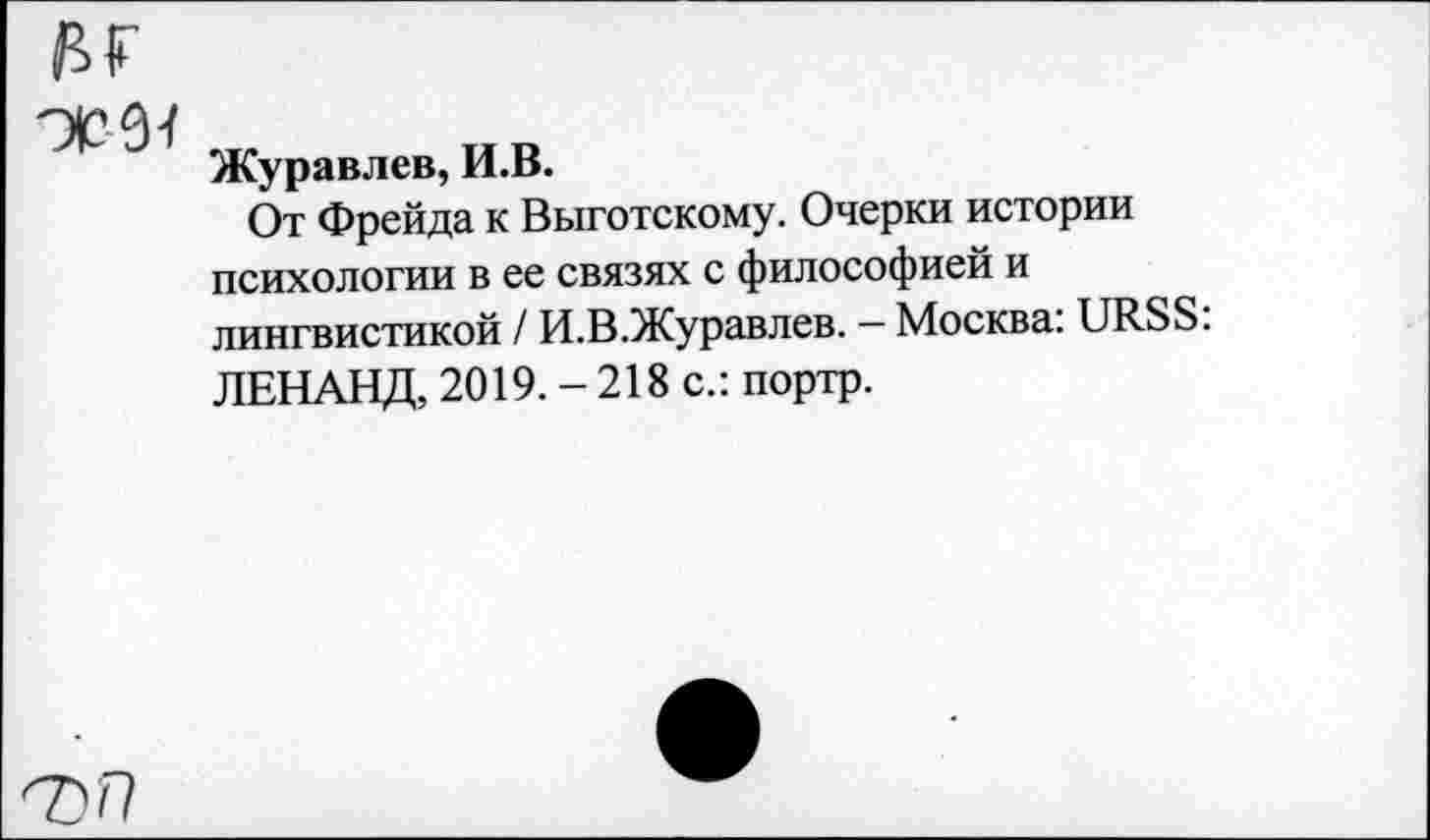 ﻿Журавлев, И.В.
От Фрейда к Выготскому. Очерки истории психологии в ее связях с философией и лингвистикой / И.В.Журавлев. — Москва: URSS: ЛЕНАНД, 2019. - 218 с.: портр.
